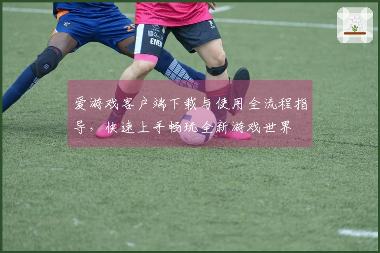 爱游戏客户端下载与使用全流程指导，快速上手畅玩全新游戏世界