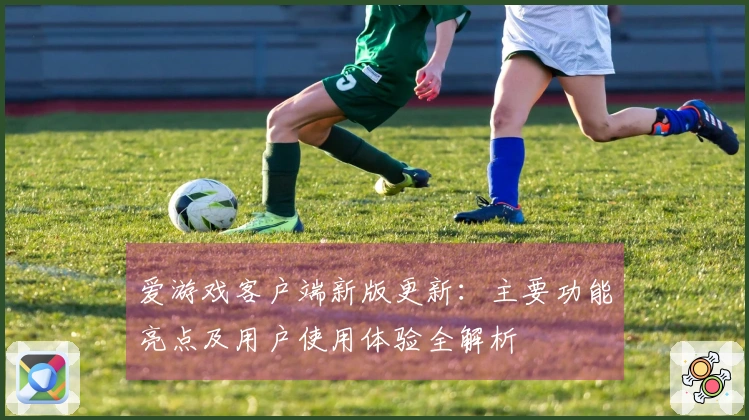爱游戏客户端新版更新：主要功能亮点及用户使用体验全解析