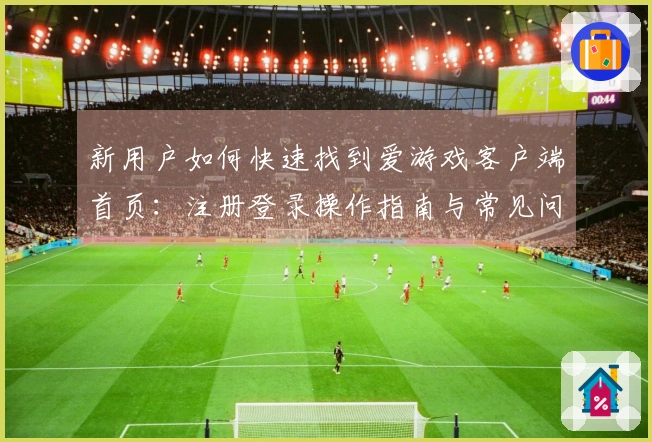 新用户如何快速找到爱游戏客户端首页：注册登录操作指南与常见问题解答