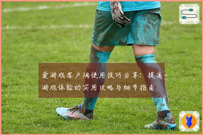 爱游戏客户端使用技巧分享：提高游戏体验的实用攻略与细节指南