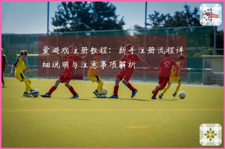 爱游戏注册教程：新手注册流程详细说明与注意事项解析